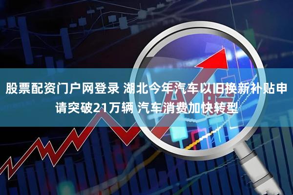 股票配资门户网登录 湖北今年汽车以旧换新补贴申请突破21万辆 汽车消费加快转型