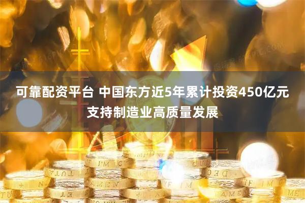 可靠配资平台 中国东方近5年累计投资450亿元支持制造业高质量发展