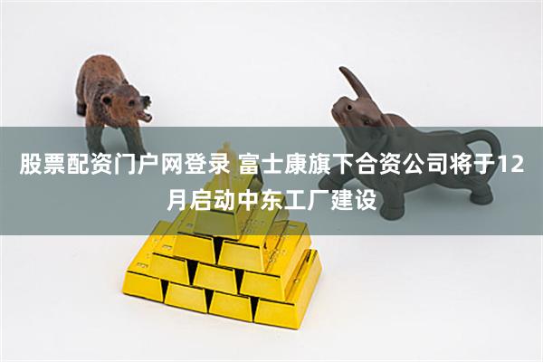 股票配资门户网登录 富士康旗下合资公司将于12月启动中东工厂建设