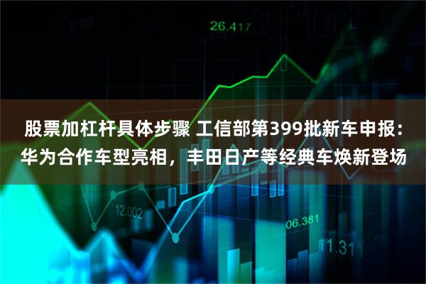 股票加杠杆具体步骤 工信部第399批新车申报：华为合作车型亮相，丰田日产等经典车焕新登场