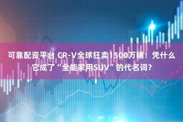 可靠配资平台 CR-V全球狂卖1500万辆！凭什么它成了“全能家用SUV”的代名词？