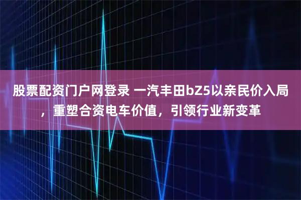 股票配资门户网登录 一汽丰田bZ5以亲民价入局，重塑合资电车价值，引领行业新变革