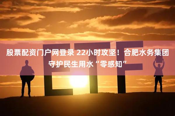 股票配资门户网登录 22小时攻坚！合肥水务集团守护民生用水“零感知”