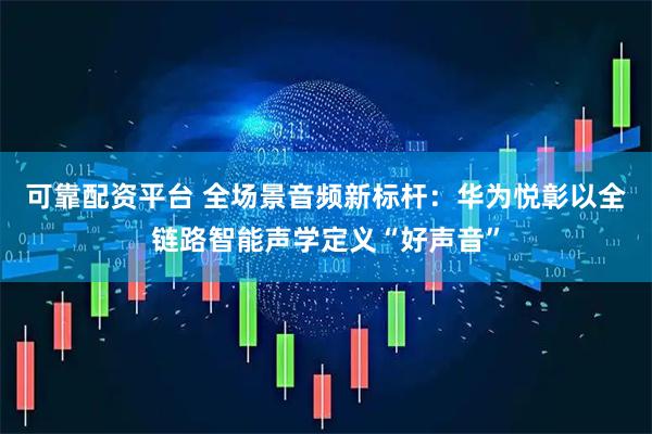 可靠配资平台 全场景音频新标杆：华为悦彰以全链路智能声学定义“好声音”