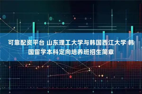 可靠配资平台 山东理工大学与韩国西江大学 韩国留学本科定向培养班招生简章