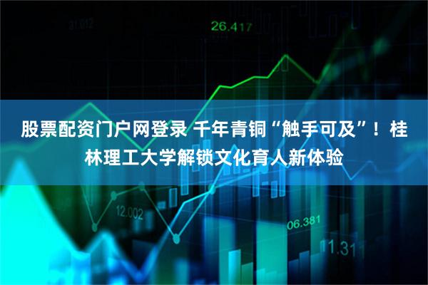 股票配资门户网登录 千年青铜“触手可及”！桂林理工大学解锁文化育人新体验