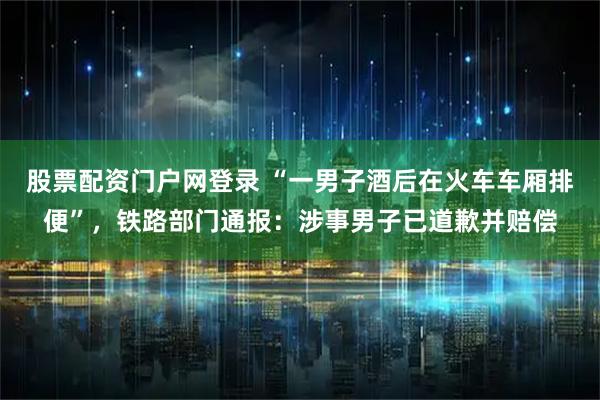 股票配资门户网登录 “一男子酒后在火车车厢排便”，铁路部门通报：涉事男子已道歉并赔偿