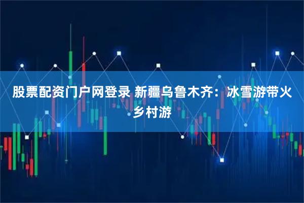 股票配资门户网登录 新疆乌鲁木齐：冰雪游带火乡村游