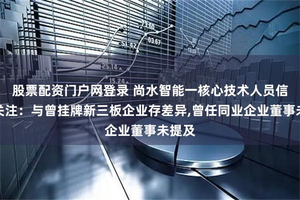 股票配资门户网登录 尚水智能一核心技术人员信披引关注：与曾挂牌新三板企业存差异,曾任同业企业董事未提及