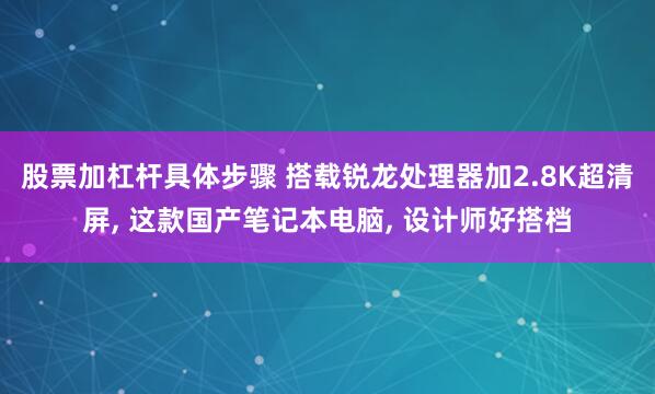 股票加杠杆具体步骤 搭载锐龙处理器加2.8K超清屏, 这款国产笔记本电脑, 设计师好搭档