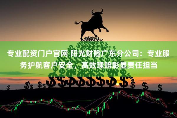 专业配资门户官网 阳光财险广东分公司：专业服务护航客户安全，高效理赔彰显责任担当