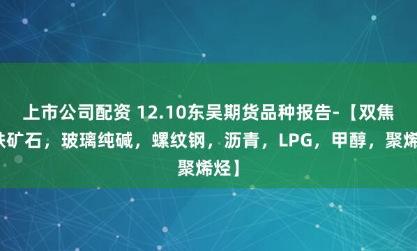 上市公司配资 12.10东吴期货品种报告-【双焦,铁矿石,玻璃纯碱,螺纹钢,沥青,LPG,甲醇,聚烯烃】