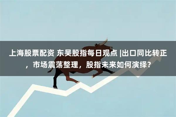 上海股票配资 东吴股指每日观点 |出口同比转正,市场震荡整理,股指未来如何演绎?