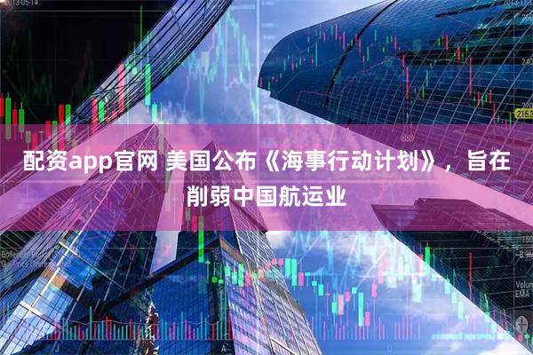 配资app官网 美国公布《海事行动计划》，旨在削弱中国航运业