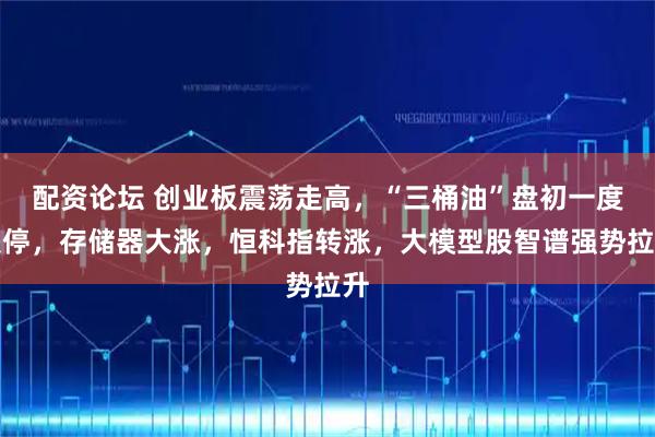 配资论坛 创业板震荡走高，“三桶油”盘初一度跌停，存储器大涨，恒科指转涨，大模型股智谱强势拉升
