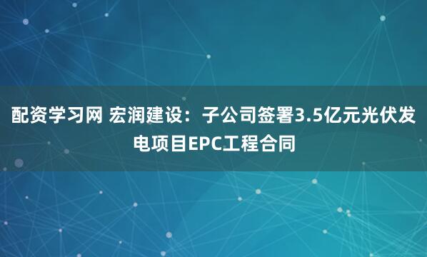 配资学习网 宏润建设：子公司签署3.5亿元光伏发电项目EPC工程合同