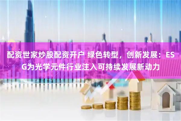 配资世家炒股配资开户 绿色转型，创新发展：ESG为光学元件行业注入可持续发展新动力