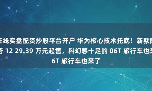 在线实盘配资炒股平台开户 华为核心技术托底！新款阿维塔 12 29.39 万元起售，科幻感十足的 06T 旅行车也来了