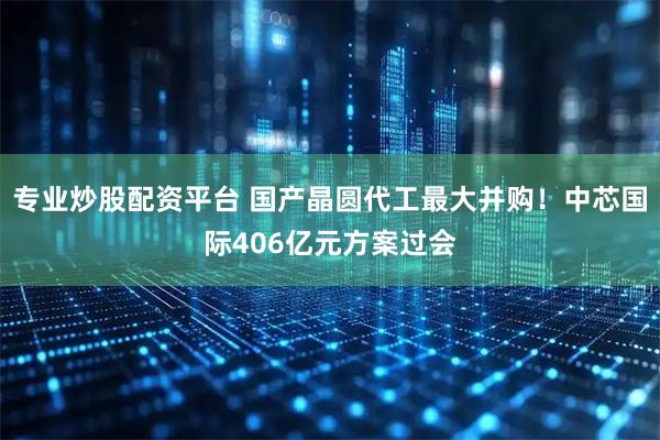 专业炒股配资平台 国产晶圆代工最大并购！中芯国际406亿元方案过会