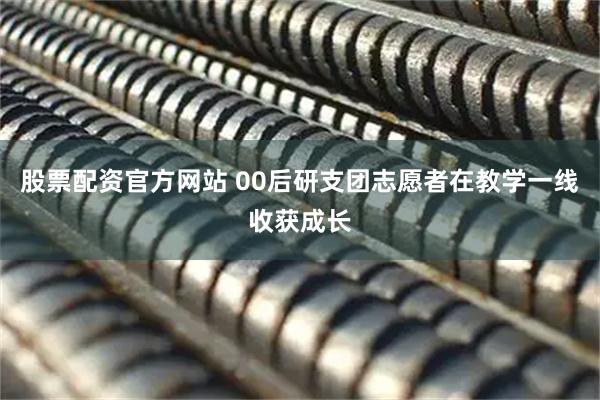 股票配资官方网站 00后研支团志愿者在教学一线收获成长