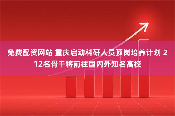 免费配资网站 重庆启动科研人员顶岗培养计划 212名骨干将前往国内外知名高校
