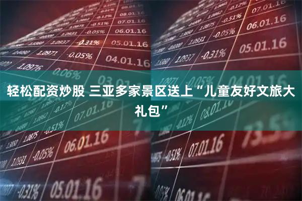 轻松配资炒股 三亚多家景区送上“儿童友好文旅大礼包”