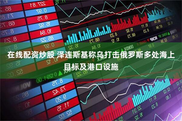 在线配资炒股 泽连斯基称乌打击俄罗斯多处海上目标及港口设施