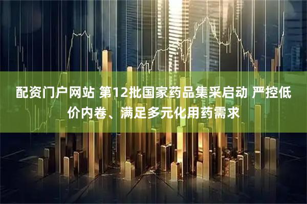 配资门户网站 第12批国家药品集采启动 严控低价内卷、满足多元化用药需求
