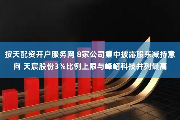 按天配资开户服务网 8家公司集中披露股东减持意向 天宸股份3%比例上限与峰岹科技并列最高