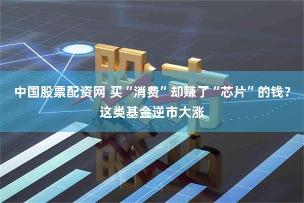 中国股票配资网 买“消费”却赚了“芯片”的钱？这类基金逆市大涨